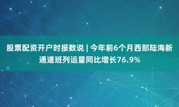 股票配资开户时报数说 | 今年前6个月西部陆海新通道班列运量同比增长76.9%