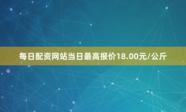 每日配资网站当日最高报价18.00元/公斤