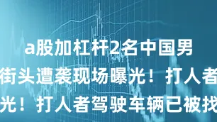 a股加杠杆2名中国男子在日本街头遭袭现场曝光！打人者驾驶车辆已被找到