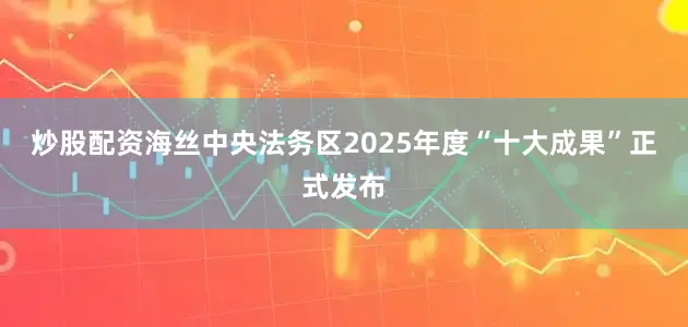 炒股配资海丝中央法务区2025年度“十大成果”正式发布