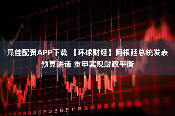 最佳配资APP下载 【环球财经】阿根廷总统发表预算讲话 重申实现财政平衡