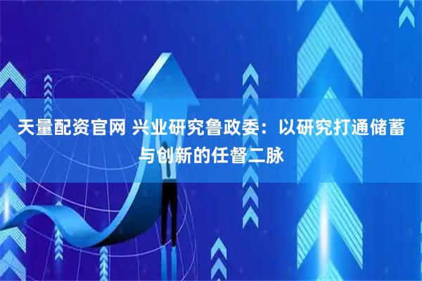 天量配资官网 兴业研究鲁政委：以研究打通储蓄与创新的任督二脉
