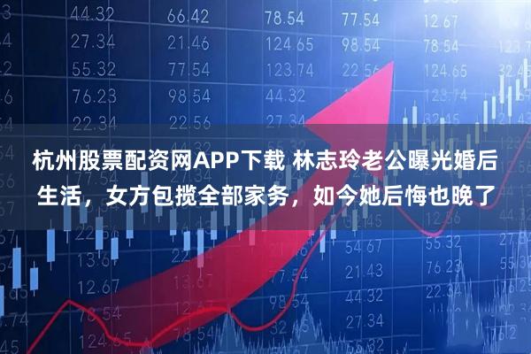杭州股票配资网APP下载 林志玲老公曝光婚后生活，女方包揽全部家务，如今她后悔也晚了