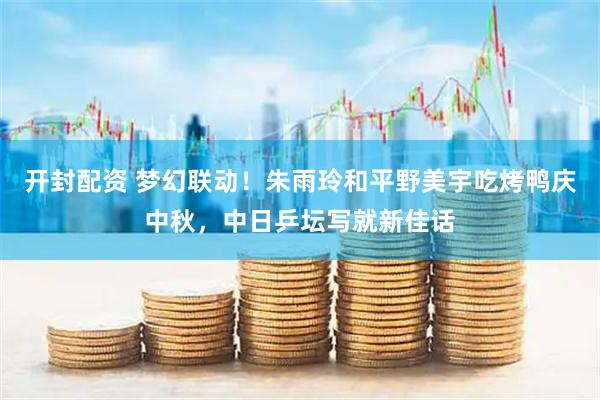 开封配资 梦幻联动！朱雨玲和平野美宇吃烤鸭庆中秋，中日乒坛写就新佳话