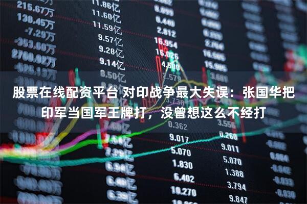 股票在线配资平台 对印战争最大失误：张国华把印军当国军王牌打，没曾想这么不经打