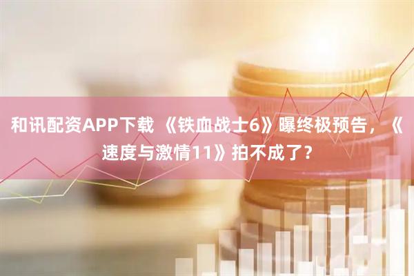 和讯配资APP下载 《铁血战士6》曝终极预告，《速度与激情11》拍不成了？