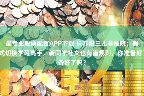 最专业股票配资APP下载 长春附三儿童医院：假期模式切换学习高手，新同学社交也有潜规则，你准备好了吗？