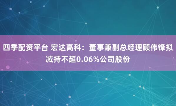四季配资平台 宏达高科：董事兼副总经理顾伟锋拟减持不超0.06%公司股份
