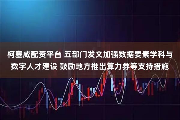 柯塞威配资平台 五部门发文加强数据要素学科与数字人才建设 鼓励地方推出算力券等支持措施