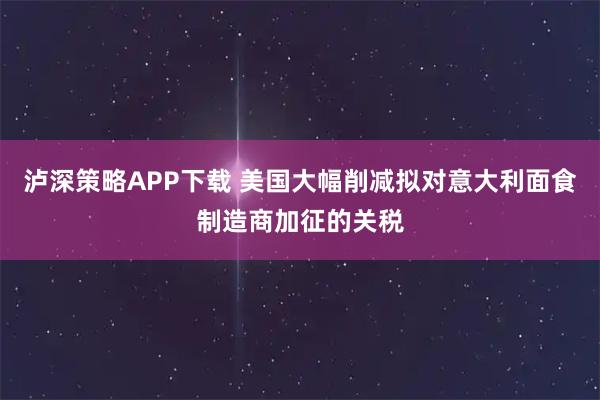 泸深策略APP下载 美国大幅削减拟对意大利面食制造商加征的关税