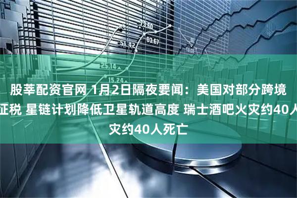 股莘配资官网 1月2日隔夜要闻：美国对部分跨境汇款征税 星链计划降低卫星轨道高度 瑞士酒吧火灾约40人死亡