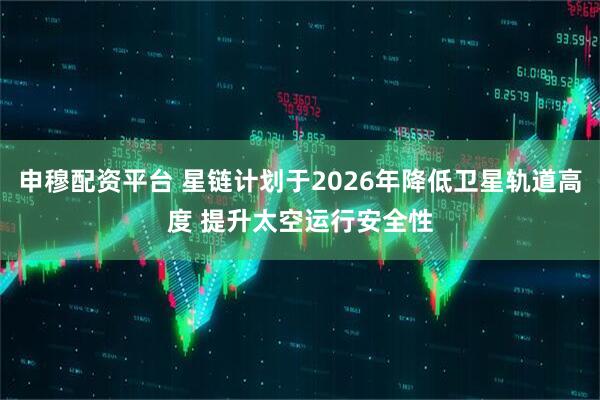 申穆配资平台 星链计划于2026年降低卫星轨道高度 提升太空运行安全性