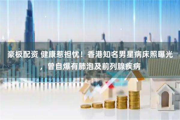 豪极配资 健康惹担忧！香港知名男星病床照曝光，曾自爆有肺泡及前列腺疾病