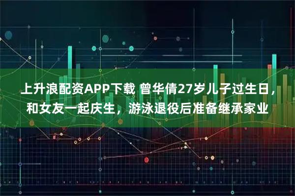 上升浪配资APP下载 曾华倩27岁儿子过生日，和女友一起庆生，游泳退役后准备继承家业