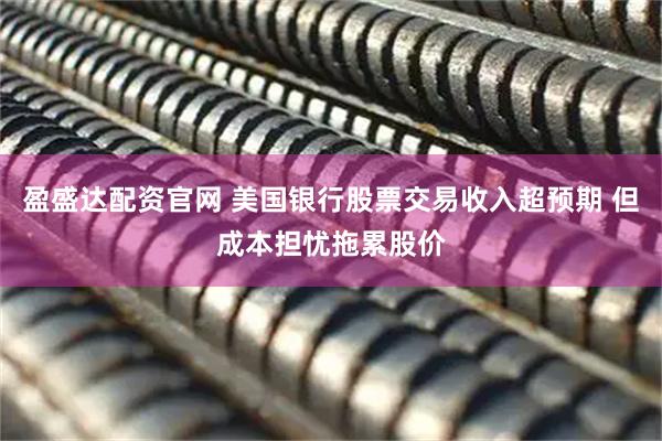 盈盛达配资官网 美国银行股票交易收入超预期 但成本担忧拖累股价