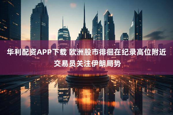 华利配资APP下载 欧洲股市徘徊在纪录高位附近 交易员关注伊朗局势