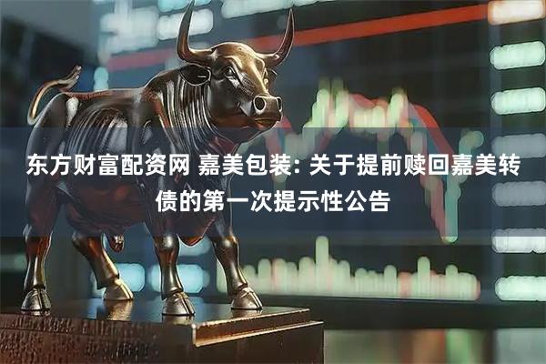 东方财富配资网 嘉美包装: 关于提前赎回嘉美转债的第一次提示性公告