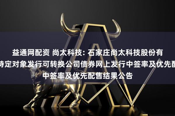 益通网配资 尚太科技: 石家庄尚太科技股份有限公司向不特定对象发行可转换公司债券网上发行中签率及优先配售结果公告
