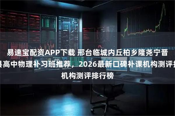 易速宝配资APP下载 邢台临城内丘柏乡隆尧宁晋巨鹿县高中物理补习班推荐，2026最新口碑补课机构测评排行榜