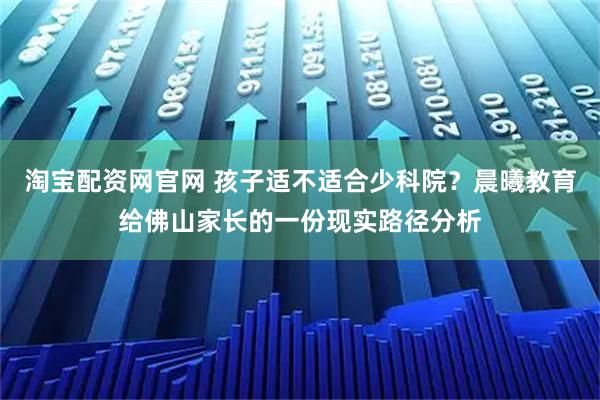 淘宝配资网官网 孩子适不适合少科院？晨曦教育给佛山家长的一份现实路径分析