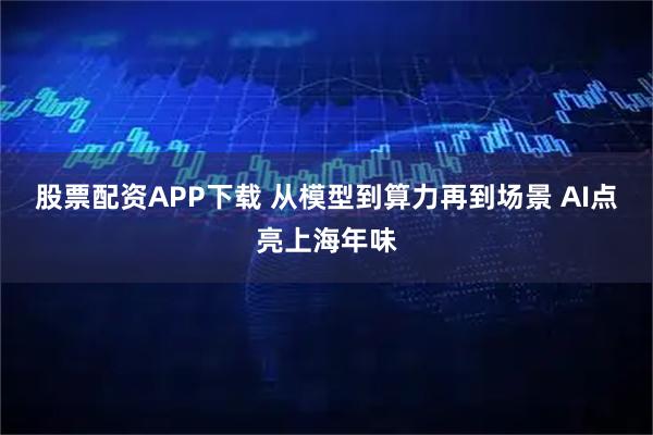 股票配资APP下载 从模型到算力再到场景 AI点亮上海年味