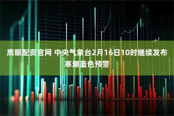 鹰眼配资官网 中央气象台2月16日10时继续发布寒潮蓝色预警