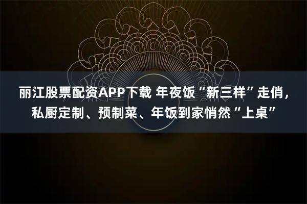 丽江股票配资APP下载 年夜饭“新三样”走俏，私厨定制、预制菜、年饭到家悄然“上桌”