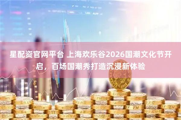 星配资官网平台 上海欢乐谷2026国潮文化节开启，百场国潮秀打造沉浸新体验