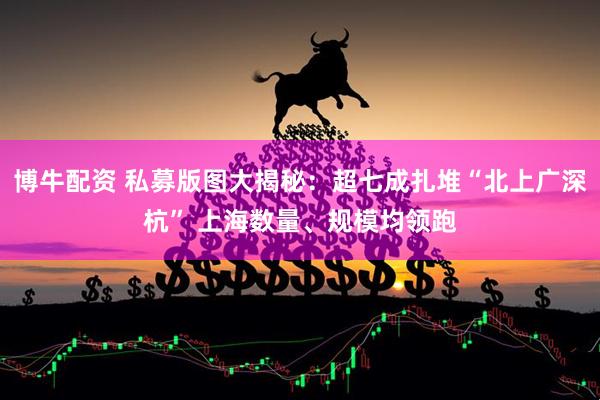 博牛配资 私募版图大揭秘：超七成扎堆“北上广深杭” 上海数量、规模均领跑