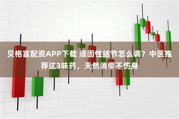贝格富配资APP下载 顽固性结节怎么调？中医推荐这3味药，天然消瘿不伤身