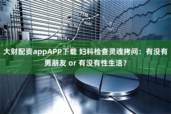 大财配资appAPP下载 妇科检查灵魂拷问：有没有男朋友 or 有没有性生活？