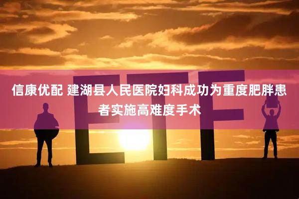 信康优配 建湖县人民医院妇科成功为重度肥胖患者实施高难度手术