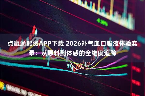 点赢通配资APP下载 2026补气血口服液体验实录:从原料到体感的全维度追踪