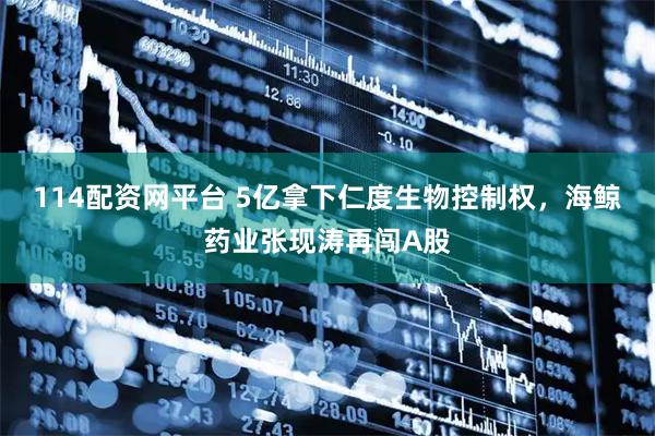 114配资网平台 5亿拿下仁度生物控制权，海鲸药业张现涛再闯A股