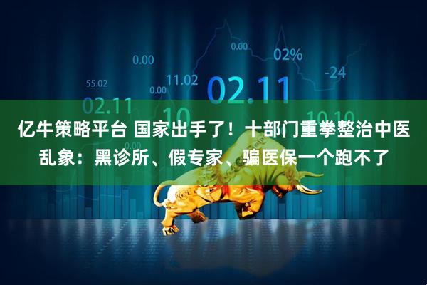亿牛策略平台 国家出手了！十部门重拳整治中医乱象：黑诊所、假专家、骗医保一个跑不了