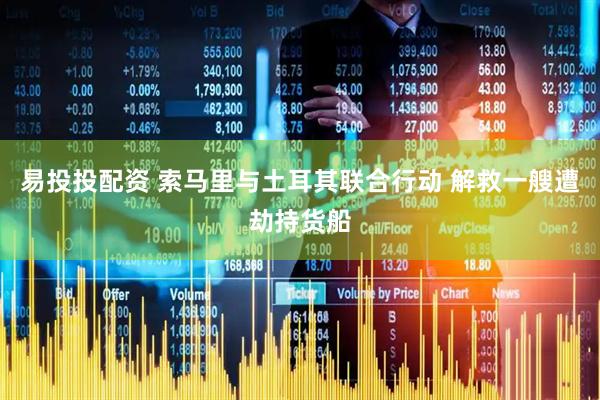 易投投配资 索马里与土耳其联合行动 解救一艘遭劫持货船
